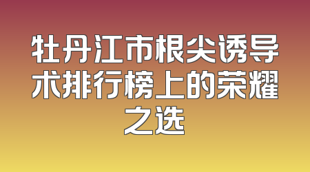 牡丹江市根尖诱导术排行榜上的荣耀之选