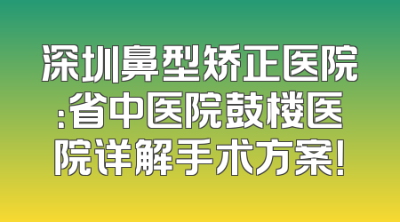 深圳鼻型矫正医院：省中医院鼓楼医院详解手术方案！