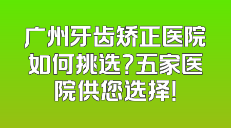 广州牙齿矫正医院如何挑选？五家医院供您选择！