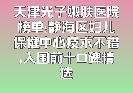 天津光子嫩肤医院榜单：静海区妇儿保健中心技术不错，入围前十口碑精选