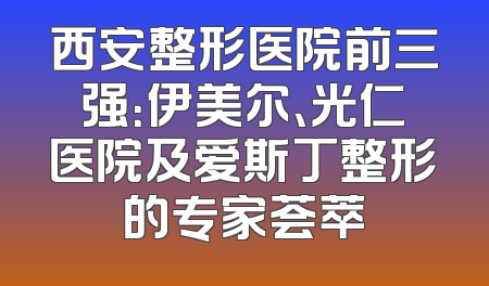 西安整形医院前三强：伊美尔、光仁医院及爱斯丁整形的专家荟萃