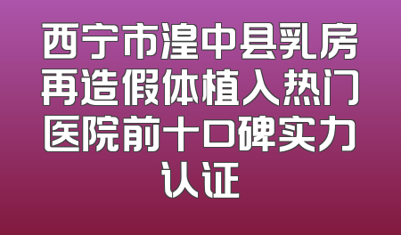 西宁市湟中县乳房再造假体植入热门医院前十口碑实力认证