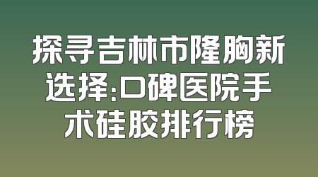 探寻吉林市隆胸新选择：口碑医院手术硅胶排行榜