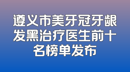 遵义市美牙冠牙龈发黑治疗医生前十名榜单发布