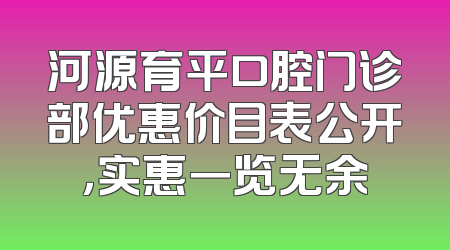 河源育平口腔门诊部优惠价目表公开，实惠一览无余