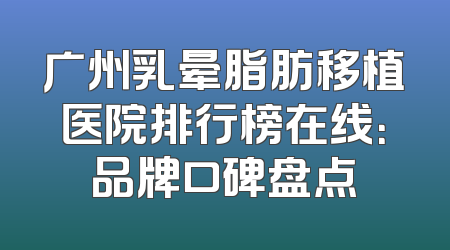 广州乳晕脂肪移植医院排行榜在线：品牌口碑盘点