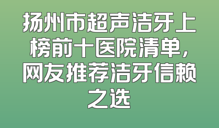 扬州市超声洁牙上榜前十医院清单，网友推荐洁牙信赖之选