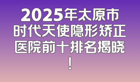 2025年太原市时代天使隐形矫正医院前十排名揭晓！