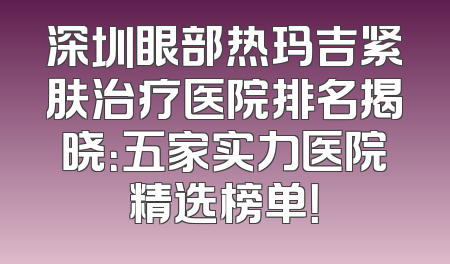 深圳眼部热玛吉紧肤治疗医院排名揭晓：五家实力医院精选榜单！