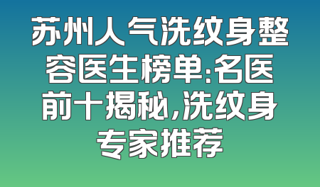 苏州人气洗纹身整容医生榜单：名医前十揭秘，洗纹身专家推荐
