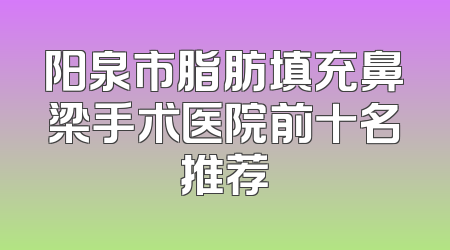 阳泉市脂肪填充鼻梁手术医院前十名推荐