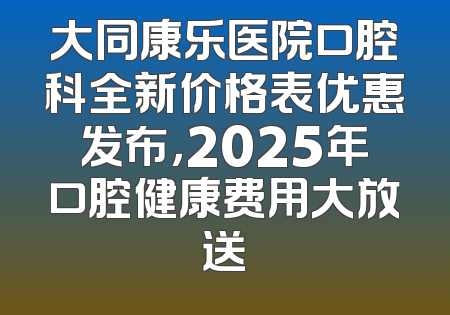 大同康乐医院口腔科全新价格表优惠发布，2025年口腔健康费用大放送