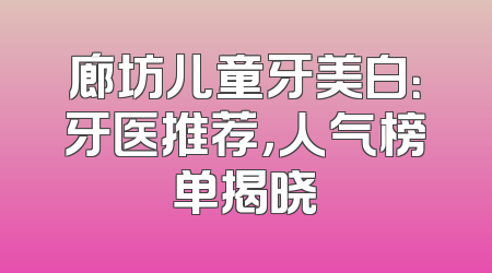 廊坊儿童牙美白：牙医推荐，人气榜单揭晓