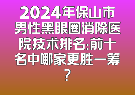 2024年保山市男性黑眼圈消除医院技术排名：前十名中哪家更胜一筹？