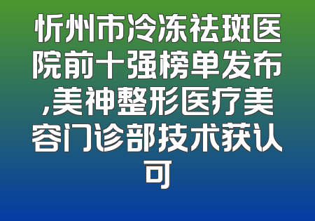 忻州市冷冻祛斑医院前十强榜单发布，美神整形医疗美容门诊部技术获认可