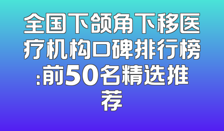 全国下颌角下移医疗机构口碑排行榜：前50名精选推荐