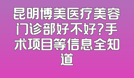 昆明博美医疗美容门诊部好不好？手术项目等信息全知道