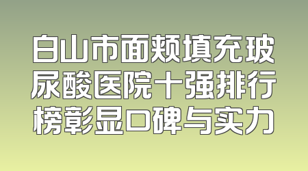 白山市面颊填充玻尿酸医院十强排行榜彰显口碑与实力