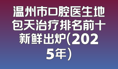 温州市口腔医生地包天治疗排名前十新鲜出炉（2025年）