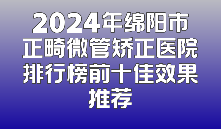 2024年绵阳市正畸微管矫正医院排行榜前十佳效果推荐