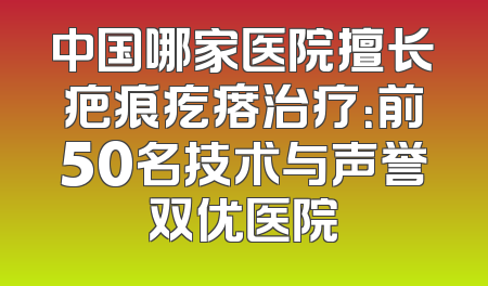 中国哪家医院擅长疤痕疙瘩治疗：前50名技术与声誉双优医院