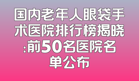国内老年人眼袋手术医院排行榜揭晓：前50名医院名单公布