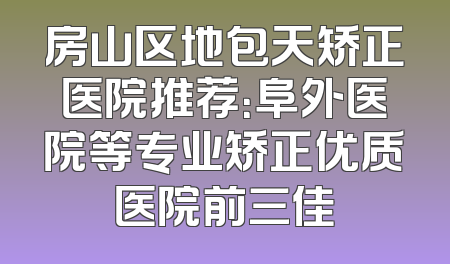 房山区地包天矫正医院推荐：阜外医院等专业矫正优质医院前三佳