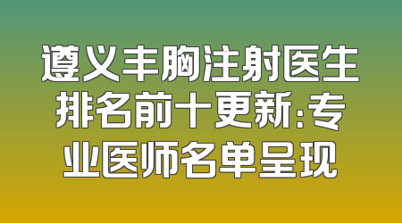 遵义丰胸注射医生排名前十更新：专业医师名单呈现