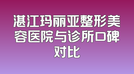 湛江玛丽亚整形美容医院与诊所口碑对比