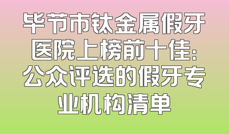 毕节市钛金属假牙医院上榜前十佳：公众评选的假牙专业机构清单