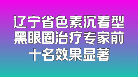 辽宁省色素沉着型黑眼圈治疗专家前十名效果显著