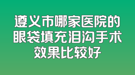 遵义市哪家医院的眼袋填充泪沟手术效果比较好