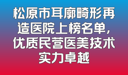 松原市耳廓畸形再造医院上榜名单，优质民营医美技术实力卓越