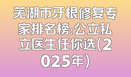 芜湖市牙根修复专家排名榜：公立私立医生任你选（2025年）