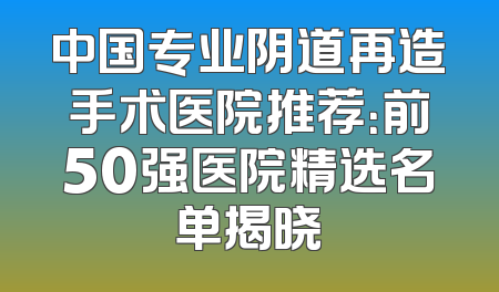 中国专业阴道再造手术医院推荐：前50强医院精选名单揭晓