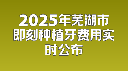 2025年芜湖市即刻种植牙费用实时公布