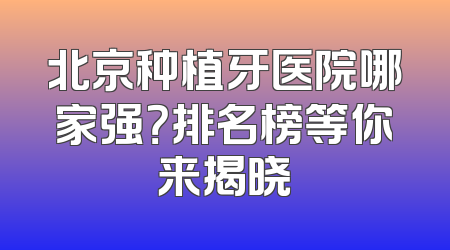 北京种植牙医院哪家强？排名榜等你来揭晓