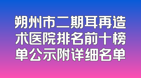 朔州市二期耳再造术医院排名前十榜单公示附详细名单