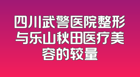 四川武警医院整形与乐山秋田医疗美容的较量