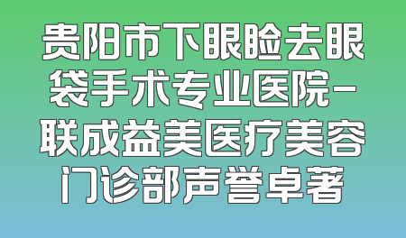贵阳市下眼睑去眼袋手术专业医院-联成益美医疗美容门诊部声誉卓著