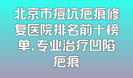 北京市痘坑疤痕修复医院排名前十榜单，专业治疗凹陷疤痕