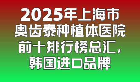 2025年上海市奥齿泰种植体医院前十排行榜总汇，韩国进口品牌