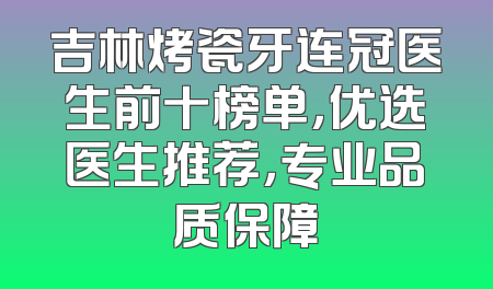 吉林烤瓷牙连冠医生前十榜单，优选医生推荐，专业品质保障