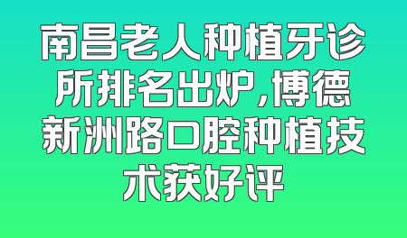 南昌老人种植牙诊所排名出炉，博德新洲路口腔种植技术获好评