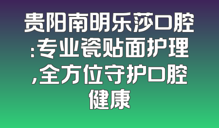贵阳南明乐莎口腔：专业瓷贴面护理，全方位守护口腔健康