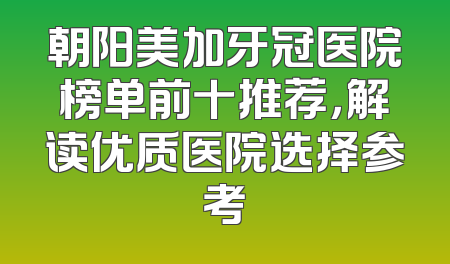 朝阳美加牙冠医院榜单前十推荐，解读优质医院选择参考
