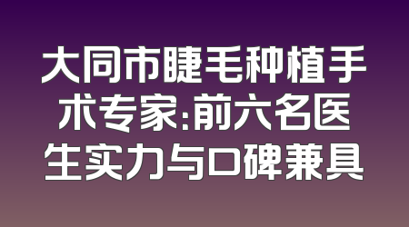 大同市睫毛种植手术专家：前六名医生实力与口碑兼具