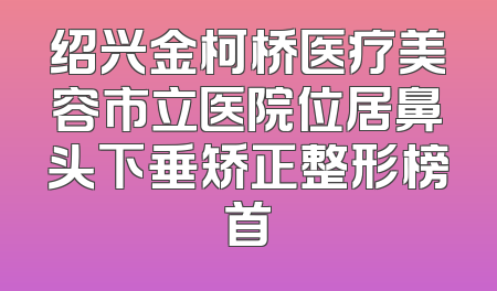 绍兴金柯桥医疗美容市立医院位居鼻头下垂矫正整形榜首