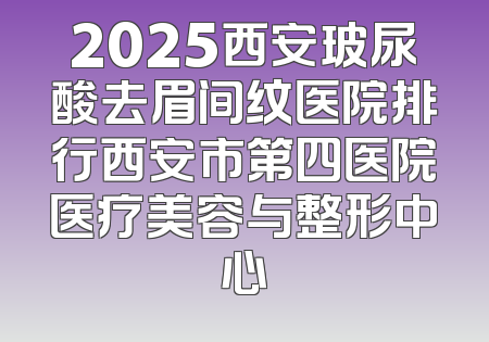 2025西安玻尿酸去眉间纹医院排行西安市第四医院医疗美容与整形中心