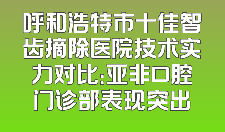 呼和浩特市十佳智齿摘除医院技术实力对比：亚非口腔门诊部表现突出